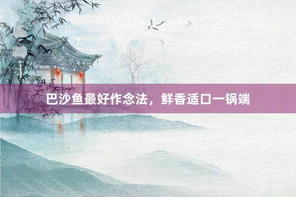巴沙鱼最好作念法，鲜香适口一锅端